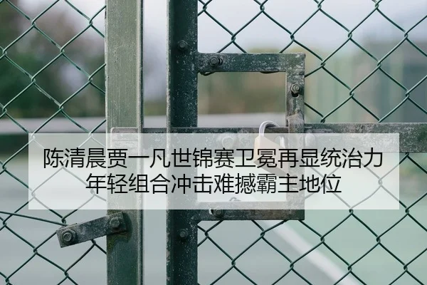 陈清晨贾一凡世锦赛卫冕再显统治力 年轻组合冲击难撼霸主地位